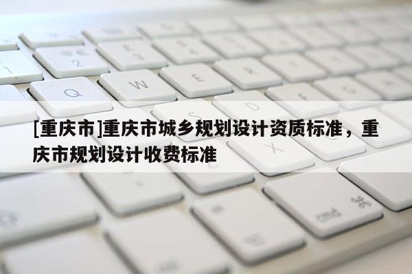 [重庆市]重庆市城乡规划设计资质标准，重庆市规划设计收费标准