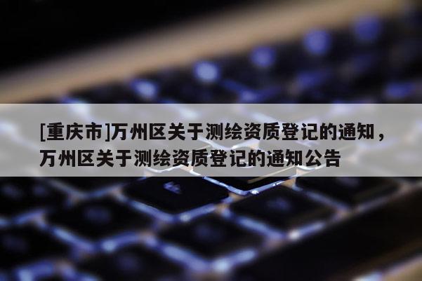 [重庆市]万州区关于测绘资质登记的通知，万州区关于测绘资质登记的通知公告