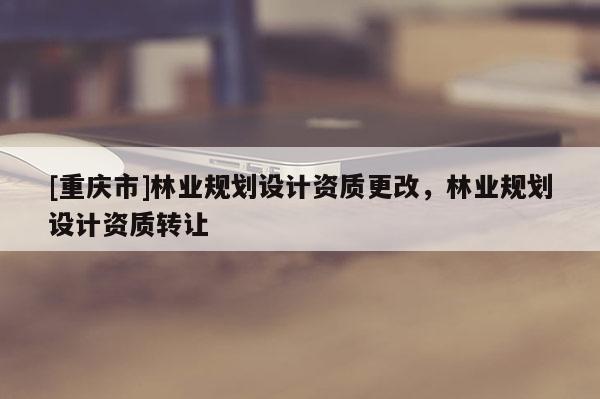 [重庆市]林业规划设计资质更改，林业规划设计资质转让