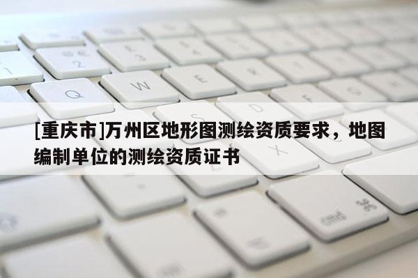 [重庆市]万州区地形图测绘资质要求，地图编制单位的测绘资质证书