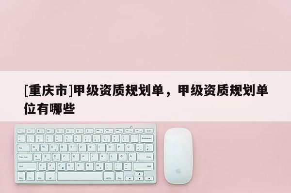 [重庆市]甲级资质规划单，甲级资质规划单位有哪些