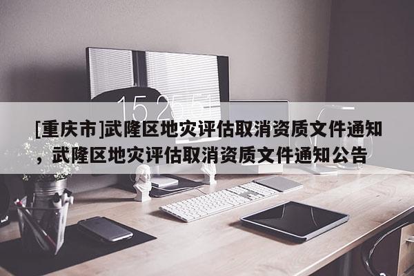[重庆市]武隆区地灾评估取消资质文件通知，武隆区地灾评估取消资质文件通知公告