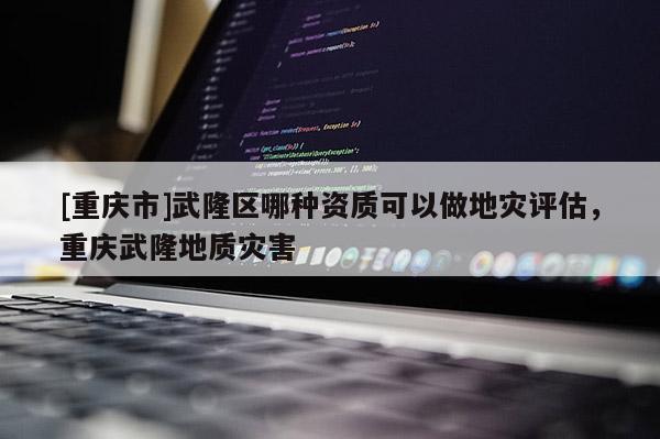 [重庆市]武隆区哪种资质可以做地灾评估，重庆武隆地质灾害