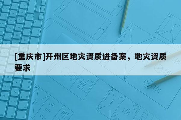 [重庆市]开州区地灾资质进备案，地灾资质要求