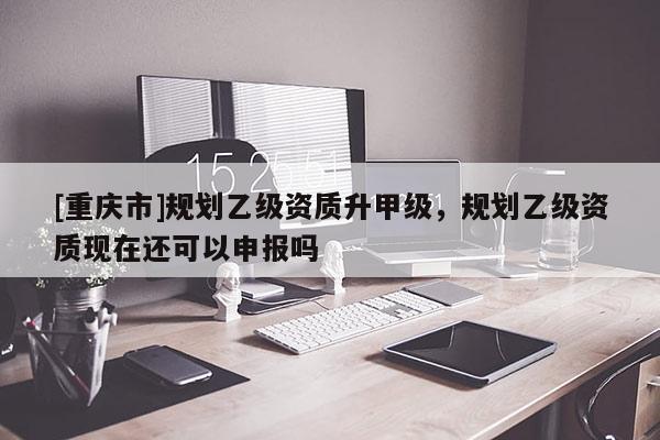 [重庆市]规划乙级资质升甲级，规划乙级资质现在还可以申报吗