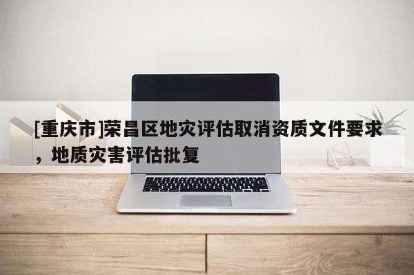[重庆市]荣昌区地灾评估取消资质文件要求，地质灾害评估批复